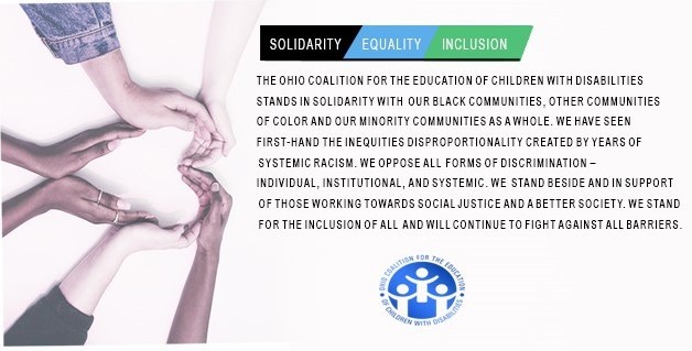 The Ohio Coalition for the Education of Children with Disabilities  stands in solidarity with our black communities, other communities  of color and our minority communities as a whole. We have seen  first-hand the inequities disproportionality created by years of  systemic racism. We oppose all forms of discrimination –  individual, institutional, and systemic. We stand beside and in support  of those working towards social justice and a better society. we stand  for the inclusion of all and will continue to fight against all barriers.
